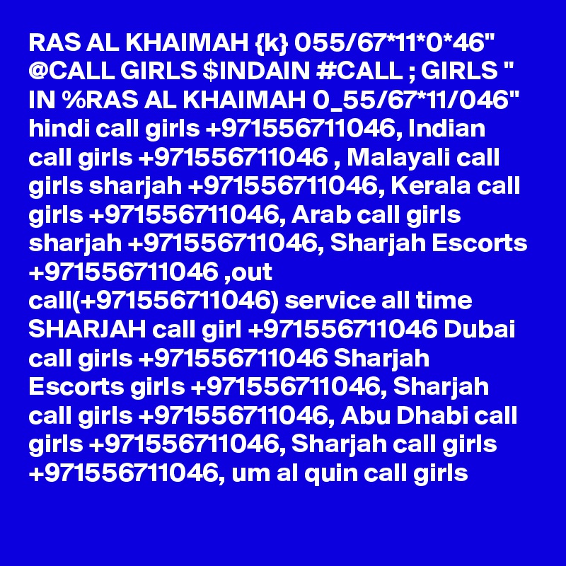 RAS AL KHAIMAH {k} 055/67*11*0*46" @CALL GIRLS $INDAIN #CALL ; GIRLS " IN %RAS AL KHAIMAH 0_55/67*11/046" hindi call girls +971556711046, Indian call girls +971556711046 , Malayali call girls sharjah +971556711046, Kerala call girls +971556711046, Arab call girls sharjah +971556711046, Sharjah Escorts +971556711046 ,out call(+971556711046) service all time SHARJAH call girl +971556711046 Dubai call girls +971556711046 Sharjah Escorts girls +971556711046, Sharjah call girls +971556711046, Abu Dhabi call girls +971556711046, Sharjah call girls +971556711046, um al quin call girls