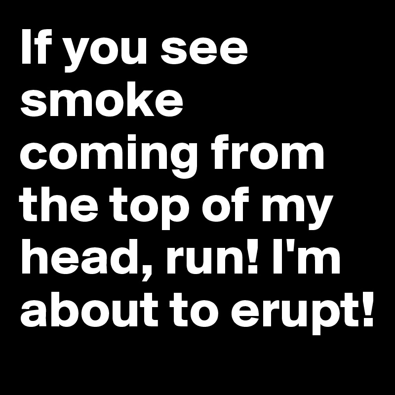 If you see smoke coming from the top of my head, run! I'm about to erupt!