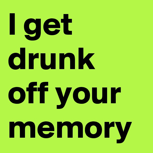 I get drunk off your memory