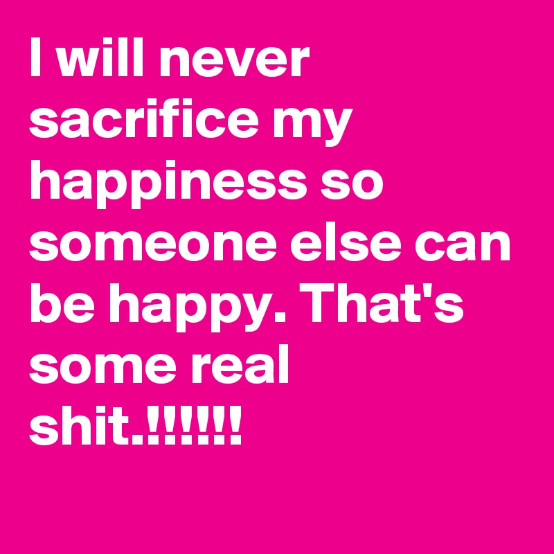 I will never sacrifice my happiness so someone else can be happy. That's some real shit.!!!!!!
