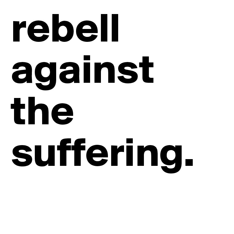 rebell against the suffering. 
