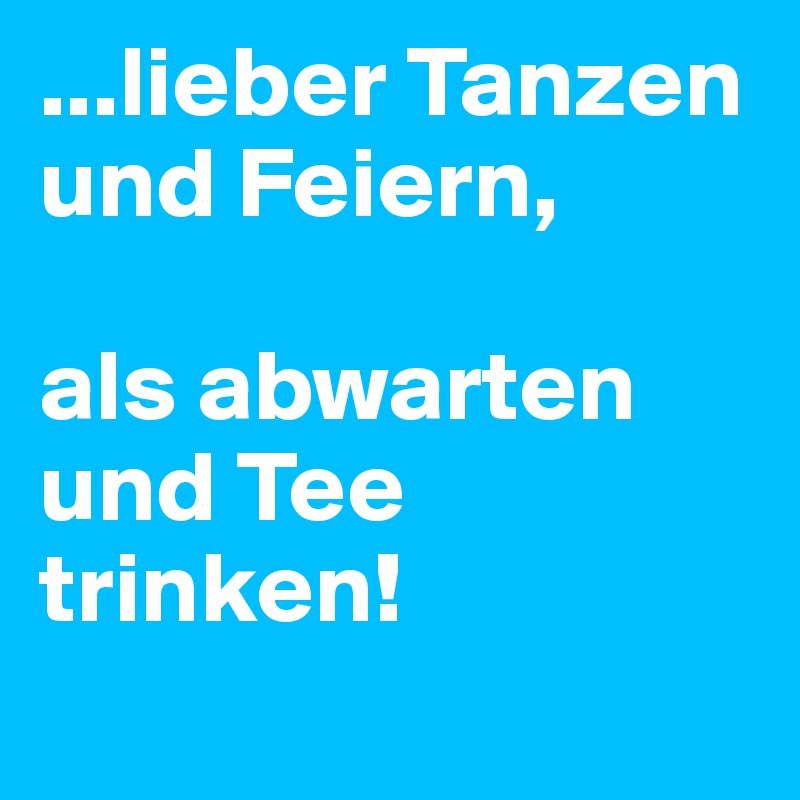 ...lieber Tanzen und Feiern,

als abwarten und Tee trinken!
