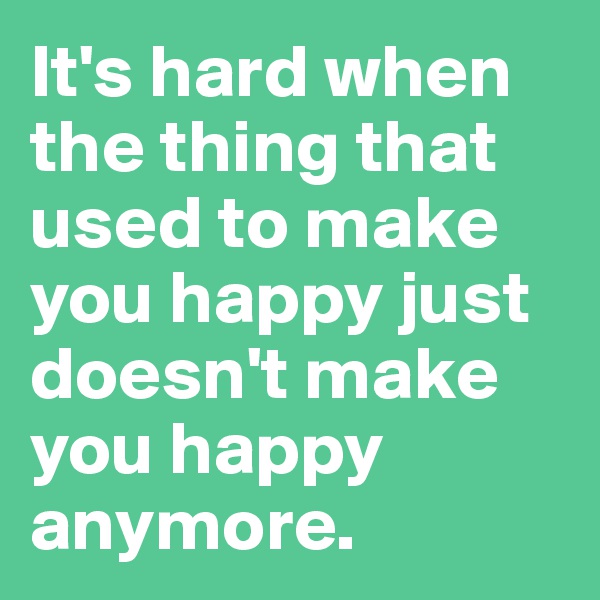 It's hard when the thing that used to make you happy just doesn't make you happy anymore. 