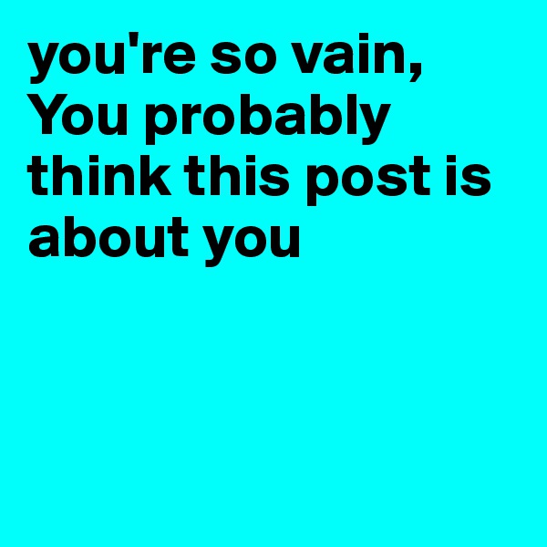 you're so vain, 
You probably think this post is about you



