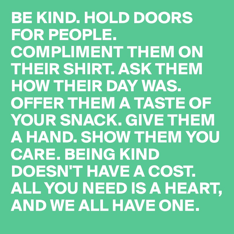 BE KIND. HOLD DOORS FOR PEOPLE. COMPLIMENT THEM ON THEIR SHIRT. ASK THEM HOW THEIR DAY WAS. OFFER THEM A TASTE OF YOUR SNACK. GIVE THEM A HAND. SHOW THEM YOU CARE. BEING KIND DOESN'T HAVE A COST. ALL YOU NEED IS A HEART, AND WE ALL HAVE ONE.