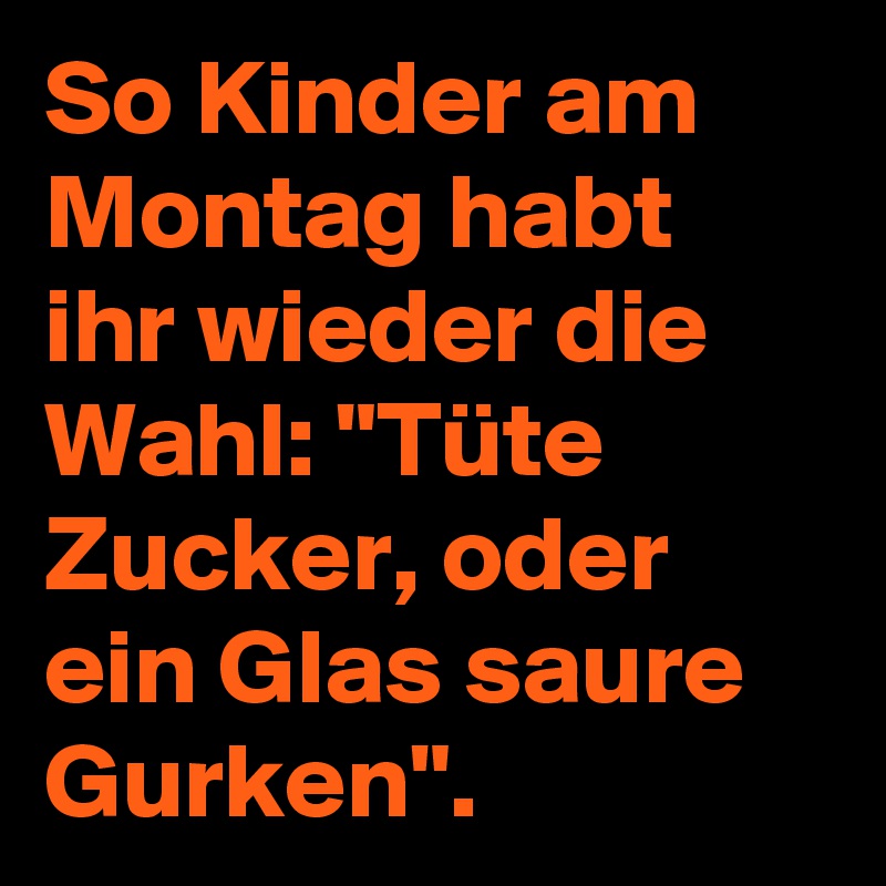 So Kinder am Montag habt ihr wieder die Wahl: "Tüte Zucker, oder ein Glas saure Gurken".