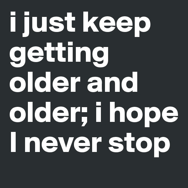 i just keep getting older and older; i hope I never stop