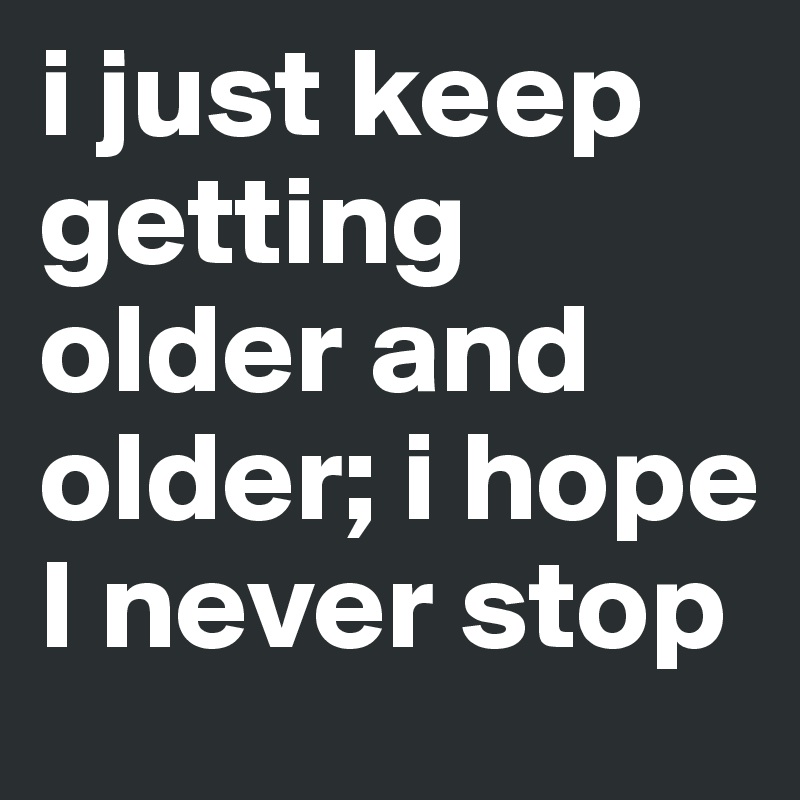 i just keep getting older and older; i hope I never stop