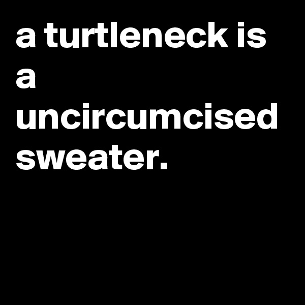 a turtleneck is a uncircumcised sweater.