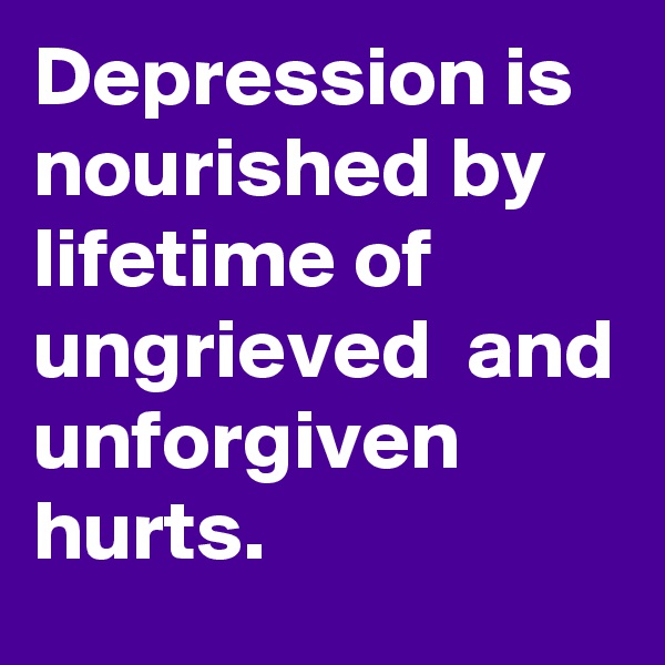 Depression is nourished by lifetime of ungrieved  and unforgiven hurts.