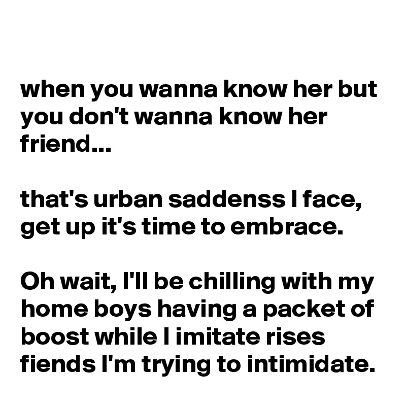 

when you wanna know her but you don't wanna know her friend...

that's urban saddenss I face, get up it's time to embrace.

Oh wait, I'll be chilling with my home boys having a packet of boost while I imitate rises fiends I'm trying to intimidate.
