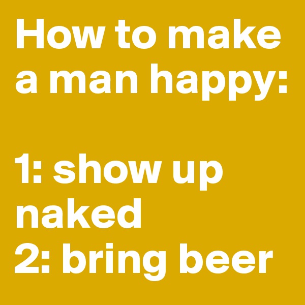 How to make a man happy: 

1: show up naked
2: bring beer