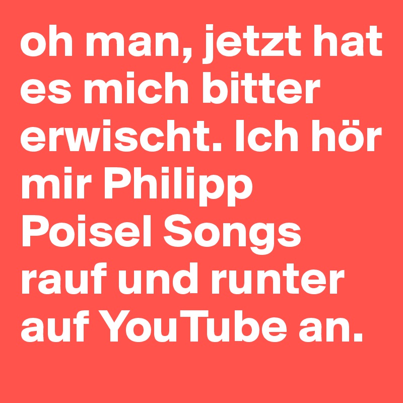 oh man, jetzt hat es mich bitter erwischt. Ich hör mir Philipp Poisel Songs rauf und runter auf YouTube an. 