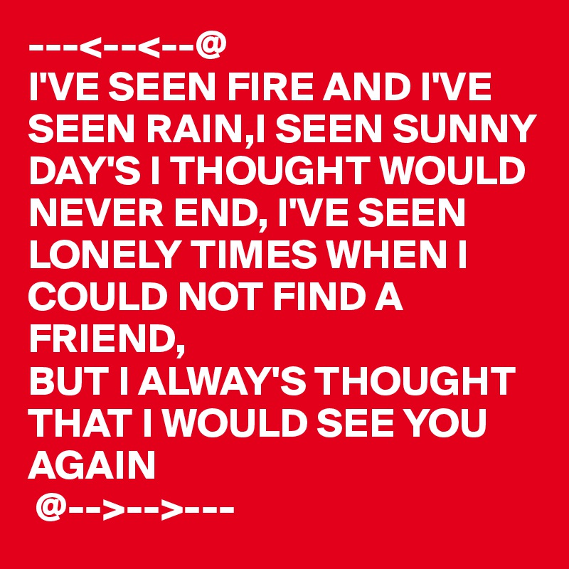 ---<--<--@
I'VE SEEN FIRE AND I'VE SEEN RAIN,I SEEN SUNNY DAY'S I THOUGHT WOULD NEVER END, I'VE SEEN LONELY TIMES WHEN I COULD NOT FIND A FRIEND,
BUT I ALWAY'S THOUGHT 
THAT I WOULD SEE YOU
AGAIN 
 @-->-->---