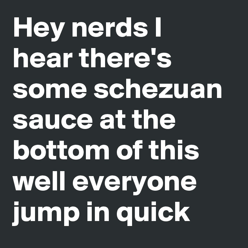 Hey nerds I hear there's some schezuan sauce at the bottom of this well everyone jump in quick