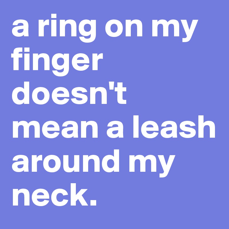 a ring on my finger doesn't mean a leash around my neck.