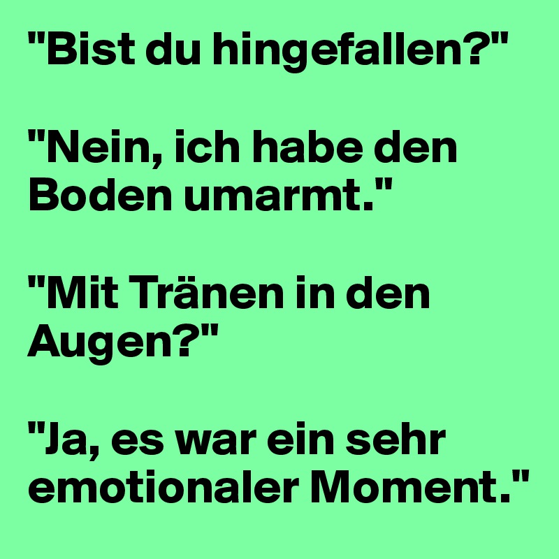 "Bist du hingefallen?" 

"Nein, ich habe den Boden umarmt."

"Mit Tränen in den Augen?" 

"Ja, es war ein sehr emotionaler Moment."