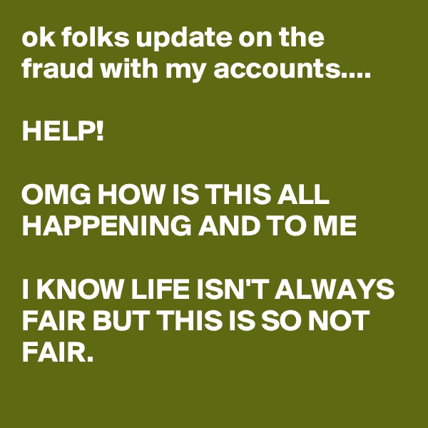 ok folks update on the fraud with my accounts....

HELP! 

OMG HOW IS THIS ALL HAPPENING AND TO ME

I KNOW LIFE ISN'T ALWAYS FAIR BUT THIS IS SO NOT FAIR.  
