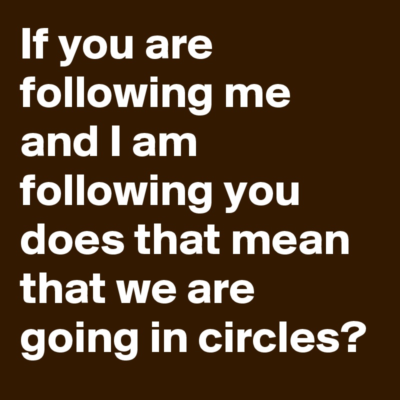 If you are following me and I am following you does that mean that we are going in circles?