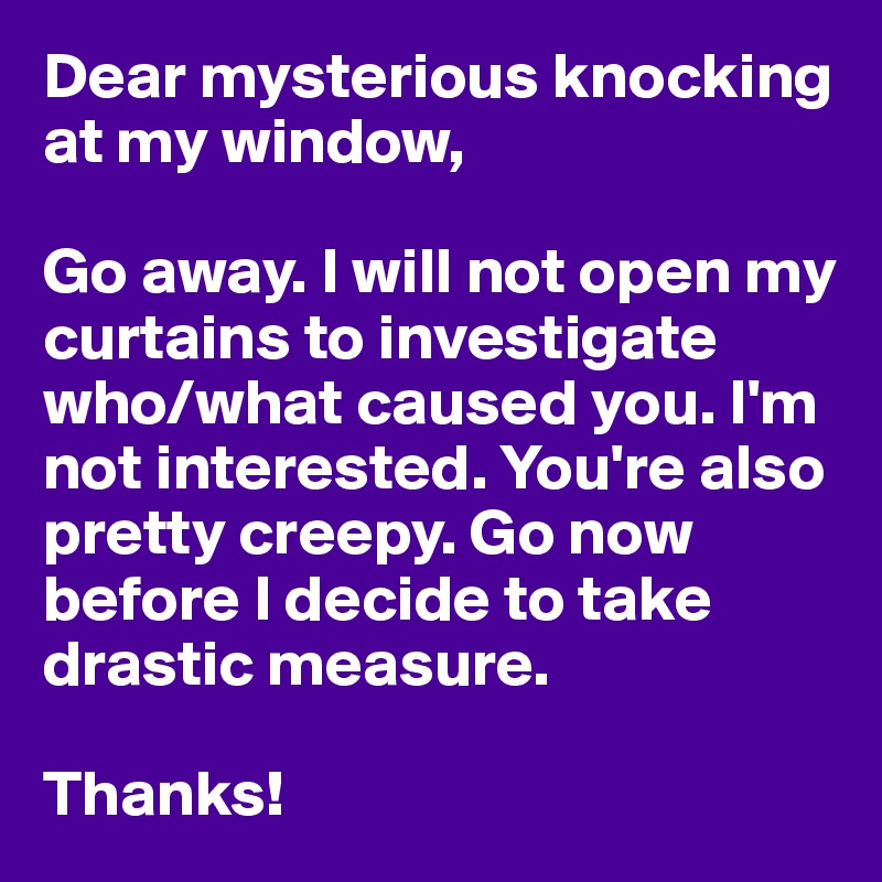 Dear mysterious knocking at my window,

Go away. I will not open my curtains to investigate who/what caused you. I'm not interested. You're also pretty creepy. Go now before I decide to take drastic measure. 

Thanks! 