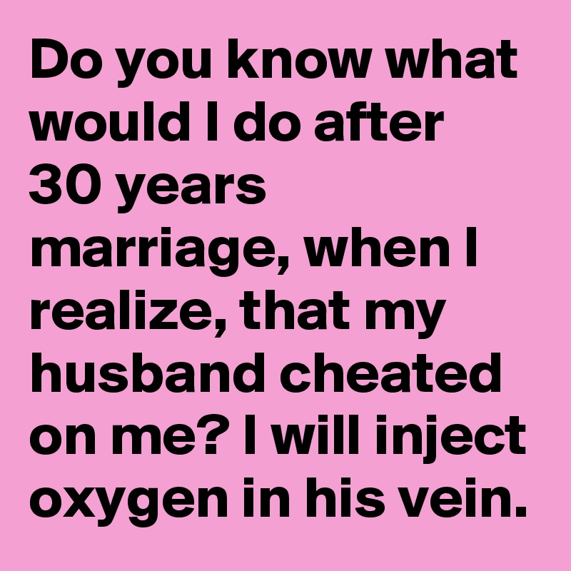 Do you know what would I do after 30 years marriage, when I realize, that my husband cheated on me? I will inject oxygen in his vein.