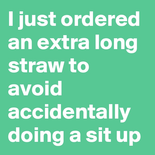 I just ordered an extra long straw to avoid accidentally doing a sit up
