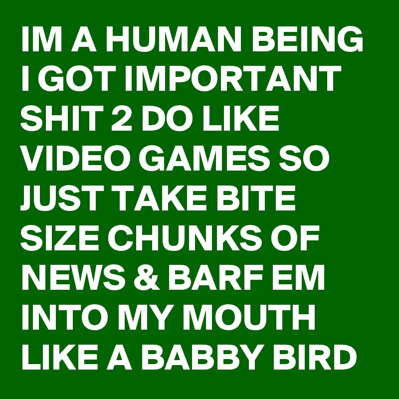 IM A HUMAN BEING I GOT IMPORTANT SHIT 2 DO LIKE VIDEO GAMES SO JUST TAKE BITE SIZE CHUNKS OF NEWS & BARF EM INTO MY MOUTH LIKE A BABBY BIRD