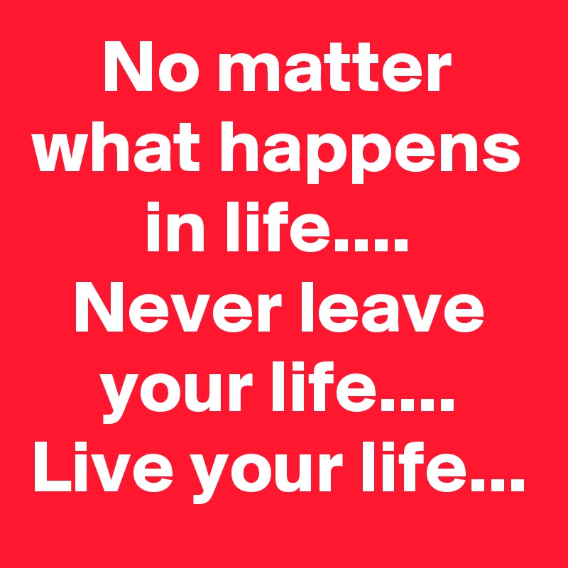 No matter what happens in life....
Never leave your life....
Live your life...