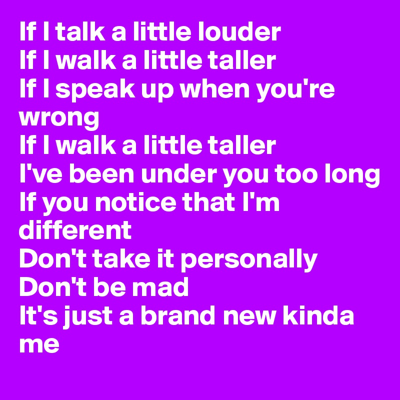 If I talk a little louder
If I walk a little taller
If I speak up when you're wrong
If I walk a little taller
I've been under you too long
If you notice that I'm different
Don't take it personally
Don't be mad
It's just a brand new kinda me