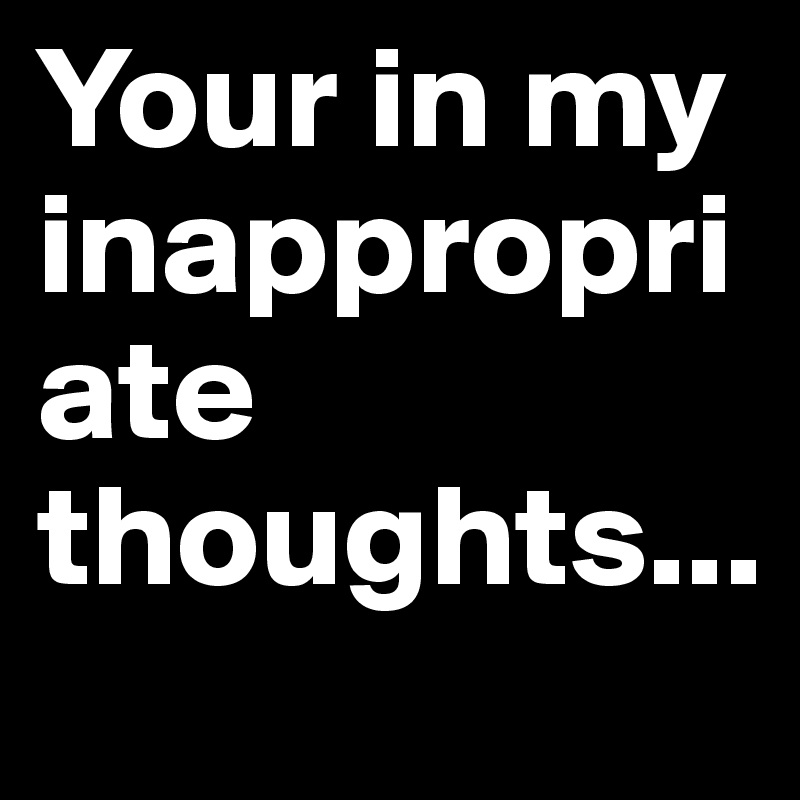 Your in my inappropriate thoughts...