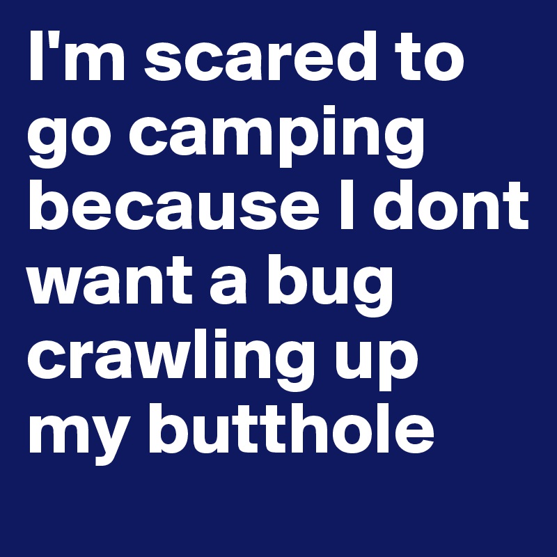 I'm scared to go camping because I dont want a bug crawling up my butthole 