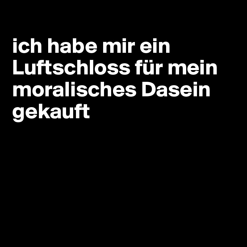 
ich habe mir ein Luftschloss für mein moralisches Dasein gekauft




