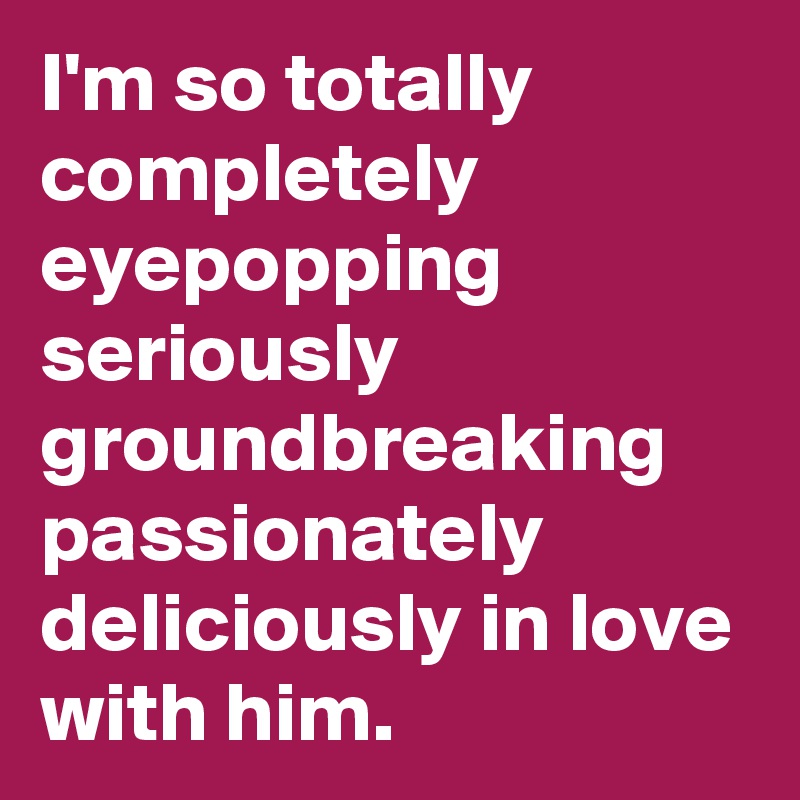 I'm so totally completely eyepopping seriously groundbreaking passionately  deliciously in love with him.
