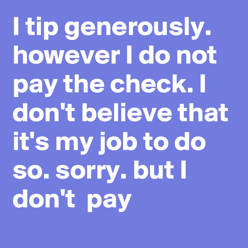 I tip generously. however I do not pay the check. I don't believe that it's my job to do so. sorry. but I  don't  pay 