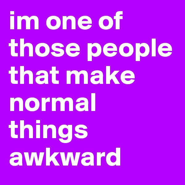 im one of those people that make normal things awkward