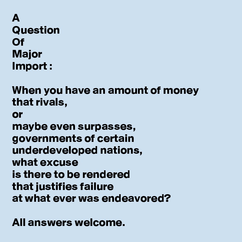 A 
Question
Of
Major
Import : 

When you have an amount of money 
that rivals, 
or 
maybe even surpasses, 
governments of certain 
underdeveloped nations, 
what excuse 
is there to be rendered 
that justifies failure 
at what ever was endeavored?

All answers welcome.