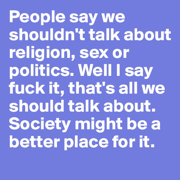 People say we shouldn't talk about religion, sex or politics. Well I say fuck it, that's all we should talk about. Society might be a better place for it.