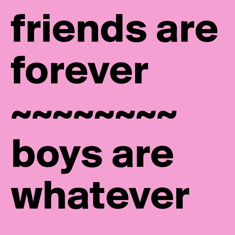friends are forever
~~~~~~~~
boys are whatever