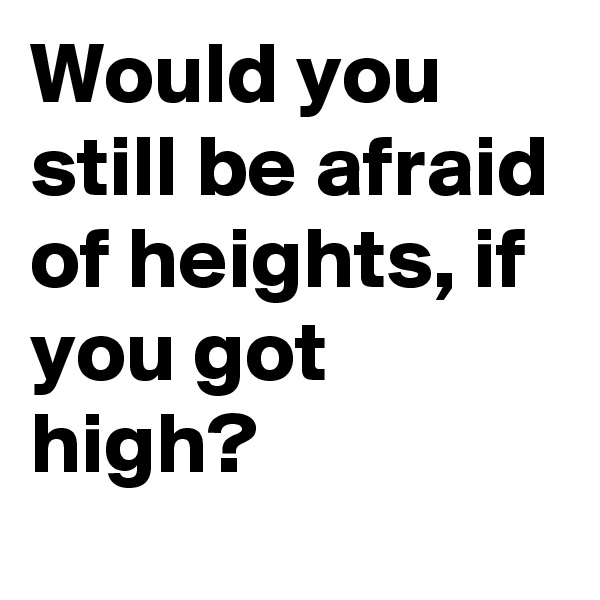 Would you still be afraid of heights, if you got high?