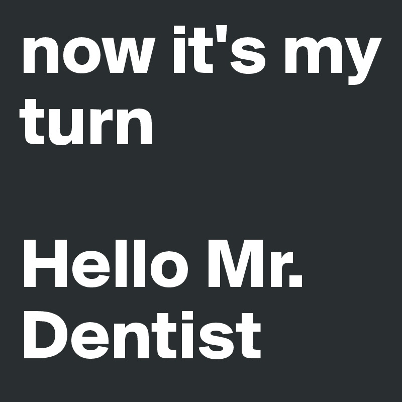 now it's my turn

Hello Mr. Dentist