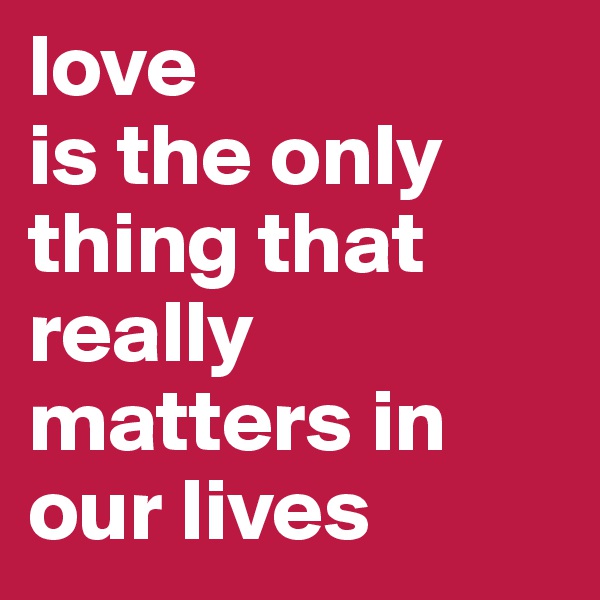 love 
is the only thing that really matters in our lives 
