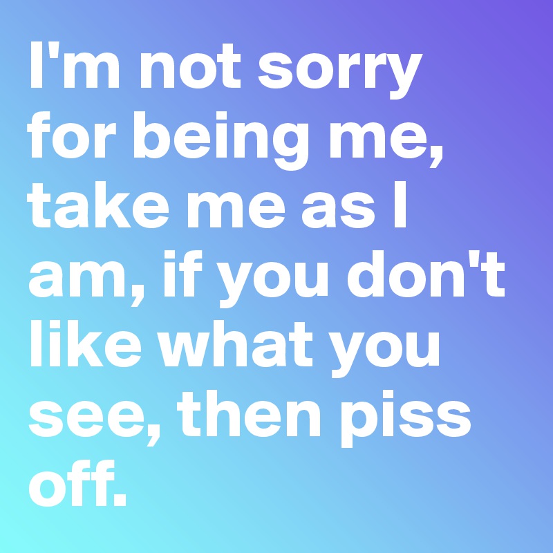 I'm not sorry for being me, take me as I am, if you don't like what you see, then piss off.