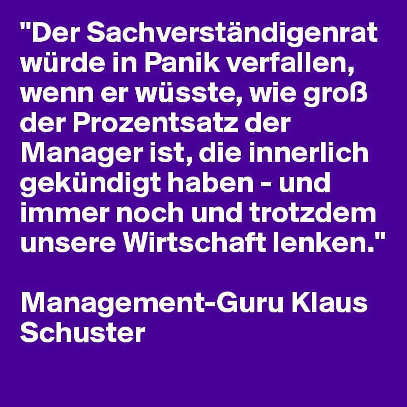 "Der Sachverständigenrat würde in Panik verfallen, wenn er wüsste, wie groß der Prozentsatz der Manager ist, die innerlich gekündigt haben - und immer noch und trotzdem unsere Wirtschaft lenken."

Management-Guru Klaus Schuster