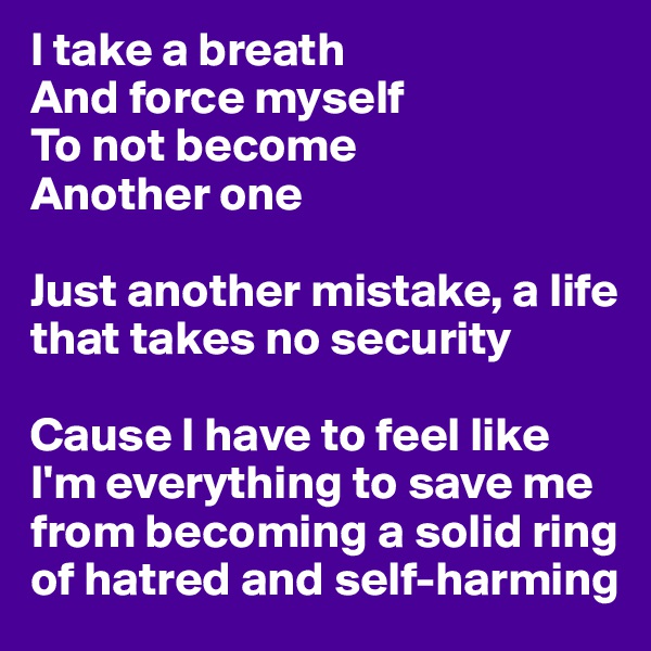 I take a breath
And force myself 
To not become
Another one

Just another mistake, a life that takes no security

Cause I have to feel like I'm everything to save me from becoming a solid ring
of hatred and self-harming