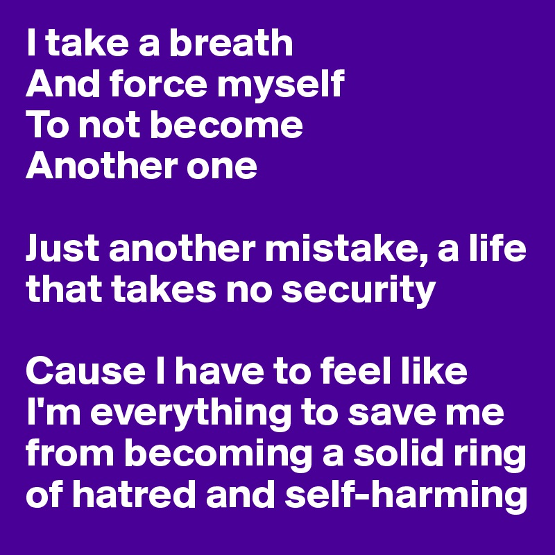 I take a breath
And force myself 
To not become
Another one

Just another mistake, a life that takes no security

Cause I have to feel like I'm everything to save me from becoming a solid ring
of hatred and self-harming