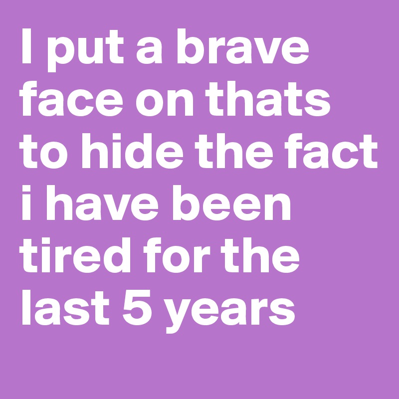 I put a brave face on thats to hide the fact i have been tired for the last 5 years 
