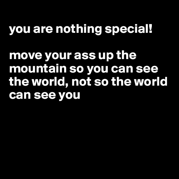 
you are nothing special!

move your ass up the mountain so you can see the world, not so the world can see you




