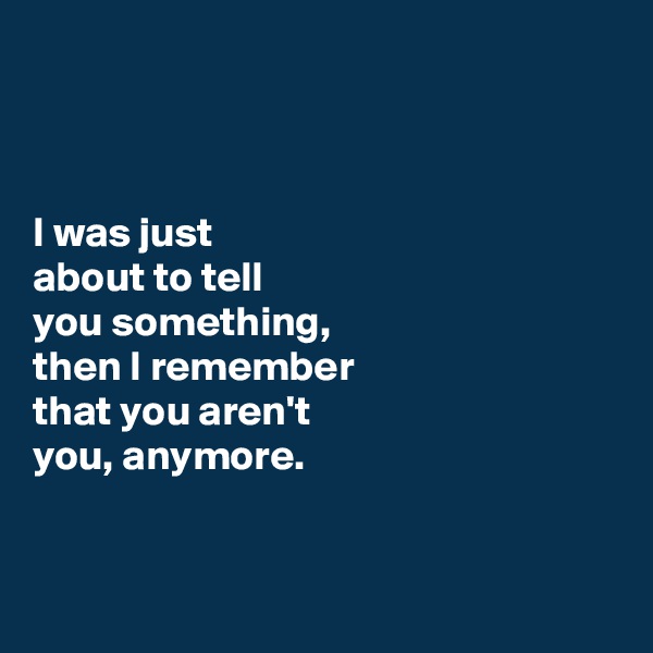 



I was just 
about to tell 
you something, 
then I remember 
that you aren't 
you, anymore. 


