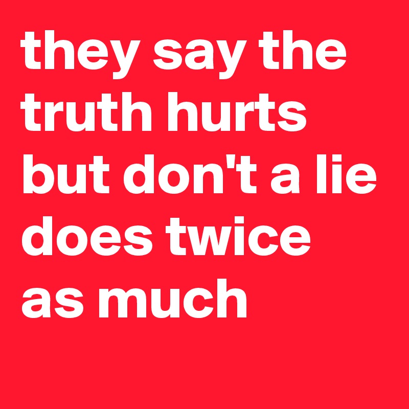 they say the truth hurts but don't a lie does twice as much