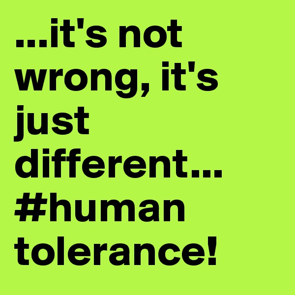 ...it's not wrong, it's just different... #human tolerance!